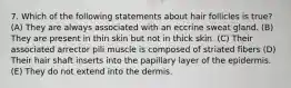 7. Which of the following statements about hair follicles is true? (A) They are always associated with an eccrine sweat gland. (B) They are present in thin skin but not in thick skin. (C) Their associated arrector pili muscle is composed of striated fibers (D) Their hair shaft inserts into the papillary layer of the epidermis. (E) They do not extend into the dermis.