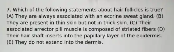 7. Which of the following statements about hair follicles is true? (A) They are always associated with an eccrine sweat gland. (B) They are present in thin skin but not in thick skin. (C) Their associated arrector pili muscle is composed of striated fibers (D) Their hair shaft inserts into the papillary layer of the epidermis. (E) They do not extend into the dermis.