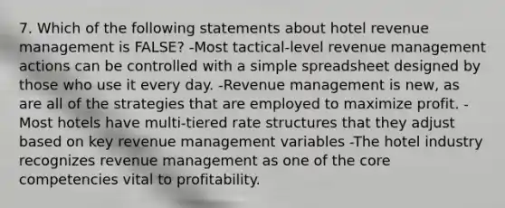 7. Which of the following statements about hotel revenue management is FALSE? -Most tactical-level revenue management actions can be controlled with a simple spreadsheet designed by those who use it every day. -Revenue management is new, as are all of the strategies that are employed to maximize profit. -Most hotels have multi-tiered rate structures that they adjust based on key revenue management variables -The hotel industry recognizes revenue management as one of the core competencies vital to profitability.