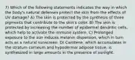 7) Which of the following statements indicates the way in which the body's natural defenses protect the skin from the effects of UV damage? A) The skin is protected by the synthesis of three pigments that contribute to the skin's color. B) The skin is protected by increasing the number of epidermal dendritic cells, which help to activate the immune system. C) Prolonged exposure to the sun induces melanin dispersion, which in turn acts as a natural sunscreen. D) Carotene, which accumulates in the stratum corneum and hypodermal adipose tissue, is synthesized in large amounts in the presence of sunlight.