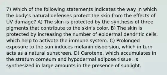 7) Which of the following statements indicates the way in which the body's natural defenses protect the skin from the effects of UV damage? A) The skin is protected by the synthesis of three pigments that contribute to the skin's color. B) The skin is protected by increasing the number of epidermal dendritic cells, which help to activate the immune system. C) Prolonged exposure to the sun induces melanin dispersion, which in turn acts as a natural sunscreen. D) Carotene, which accumulates in the stratum corneum and hypodermal adipose tissue, is synthesized in large amounts in the presence of sunlight.