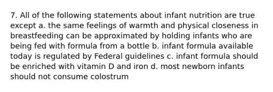 7. All of the following statements about infant nutrition are true except a. the same feelings of warmth and physical closeness in breastfeeding can be approximated by holding infants who are being fed with formula from a bottle b. infant formula available today is regulated by Federal guidelines c. infant formula should be enriched with vitamin D and iron d. most newborn infants should not consume colostrum