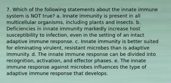 7. Which of the following statements about the innate immune system is NOT true? a. Innate immunity is present in all multicellular organisms, including plants and insects. b. Deficiencies in innate immunity markedly increase host susceptibility to infection, even in the setting of an intact adaptive immune response. c. Innate immunity is better suited for eliminating virulent, resistant microbes than is adaptive immunity. d. The innate immune response can be divided into recognition, activation, and effector phases. e. The innate immune response against microbes influences the type of adaptive immune response that develops.