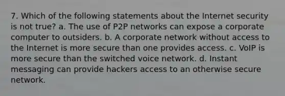 7. Which of the following statements about the Internet security is not true? a. The use of P2P networks can expose a corporate computer to outsiders. b. A corporate network without access to the Internet is more secure than one provides access. c. VoIP is more secure than the switched voice network. d. Instant messaging can provide hackers access to an otherwise secure network.