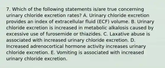 7. Which of the following statements is/are true concerning urinary chloride excretion rates? A. Urinary chloride excretion provides an index of extracellular fluid (ECF) volume. B. Urinary chloride excretion is increased in metabolic alkalosis caused by excessive use of furosemide or thiazides. C. Laxative abuse is associated with increased urinary chloride excretion. D. Increased adrenocortical hormone activity increases urinary chloride excretion. E. Vomiting is associated with increased urinary chloride excretion.