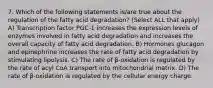 7. Which of the following statements is/are true about the regulation of the fatty acid degradation? (Select ALL that apply) A) Transcription factor PGC-1 increases the expression levels of enzymes involved in fatty acid degradation and increases the overall capacity of fatty acid degradation. B) Hormones glucagon and epinephrine increases the rate of fatty acid degradation by stimulating lipolysis. C) The rate of β-oxidation is regulated by the rate of acyl CoA transport into mitochondrial matrix. D) The rate of β-oxidation is regulated by the cellular energy charge.