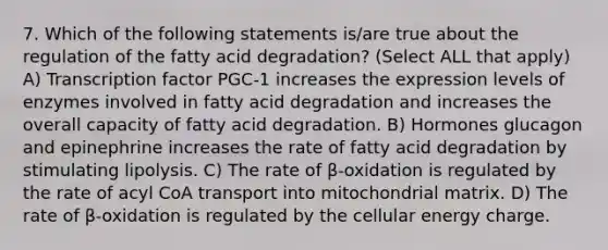 7. Which of the following statements is/are true about the regulation of the fatty acid degradation? (Select ALL that apply) A) Transcription factor PGC-1 increases the expression levels of enzymes involved in fatty acid degradation and increases the overall capacity of fatty acid degradation. B) Hormones glucagon and epinephrine increases the rate of fatty acid degradation by stimulating lipolysis. C) The rate of β-oxidation is regulated by the rate of acyl CoA transport into mitochondrial matrix. D) The rate of β-oxidation is regulated by the cellular energy charge.