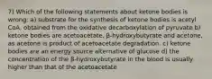 7) Which of the following statements about ketone bodies is wrong: a) substrate for the synthesis of ketone bodies is acetyl CoA, obtained from the oxidative decarboxylation of pyruvate b) ketone bodies are acetoacetate, β-hydroxybutyrate and acetone, as acetone is product of acetoacetate degradation. c) ketone bodies are an energy source alternative of glucose d) the concentration of the β-hydroxybutyrate in the blood is usually higher than that of the acetoacetate