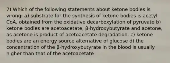 7) Which of the following statements about ketone bodies is wrong: a) substrate for the synthesis of ketone bodies is acetyl CoA, obtained from the oxidative decarboxylation of pyruvate b) ketone bodies are acetoacetate, β-hydroxybutyrate and acetone, as acetone is product of acetoacetate degradation. c) ketone bodies are an energy source alternative of glucose d) the concentration of the β-hydroxybutyrate in the blood is usually higher than that of the acetoacetate