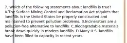 7. Which of the following statements about landfills is true? A.The Surface Mining Control and Reclamation Act requires that landfills in the United States be properly constructed and maintained to prevent pollution problems. B.Incinerators are a pollution-free alternative to landfills. C.Biodegradable materials break down quickly in modern landfills. D.Many U.S. landfills have been filled to capacity in recent years.