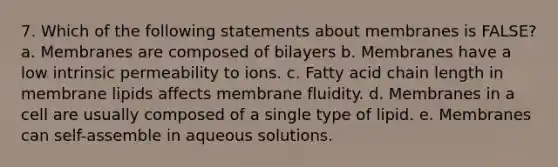 7. Which of the following statements about membranes is FALSE? a. Membranes are composed of bilayers b. Membranes have a low intrinsic permeability to ions. c. Fatty acid chain length in membrane lipids affects membrane fluidity. d. Membranes in a cell are usually composed of a single type of lipid. e. Membranes can self-assemble in aqueous solutions.