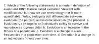 7. Which of the following statements is a modern definition of evolution? HINT: Darwin called evolution "descent with modification," but now we use terminology that is more quantifiable. Today, biologists still differentiate between evolution (the pattern) and natural selection (the process). a. Evolution is a change in an individual's ability to survive and reproduce as it grows older. b. Evolution is an increase in the fitness of a population. c. Evolution is a change in allele frequencies in a population over time. d. Evolution is a change in an individual's fitness over time.