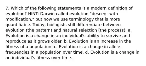 7. Which of the following statements is a modern definition of evolution? HINT: Darwin called evolution "descent with modification," but now we use terminology that is more quantifiable. Today, biologists still differentiate between evolution (the pattern) and natural selection (the process). a. Evolution is a change in an individual's ability to survive and reproduce as it grows older. b. Evolution is an increase in the fitness of a population. c. Evolution is a change in allele frequencies in a population over time. d. Evolution is a change in an individual's fitness over time.