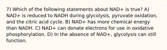 7) Which of the following statements about NAD+ is true? A) NAD+ is reduced to NADH during glycolysis, pyruvate oxidation, and the citric acid cycle. B) NAD+ has more chemical energy than NADH. C) NAD+ can donate electrons for use in oxidative phosphorylation. D) In the absence of NAD+, glycolysis can still function.