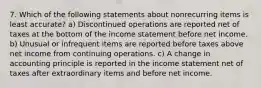 7. Which of the following statements about nonrecurring items is least accurate? a) Discontinued operations are reported net of taxes at the bottom of the income statement before net income. b) Unusual or infrequent items are reported before taxes above net income from continuing operations. c) A change in accounting principle is reported in the income statement net of taxes after extraordinary items and before net income.