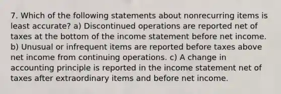 7. Which of the following statements about nonrecurring items is least accurate? a) Discontinued operations are reported net of taxes at the bottom of the income statement before net income. b) Unusual or infrequent items are reported before taxes above net income from continuing operations. c) A change in accounting principle is reported in the income statement net of taxes after extraordinary items and before net income.