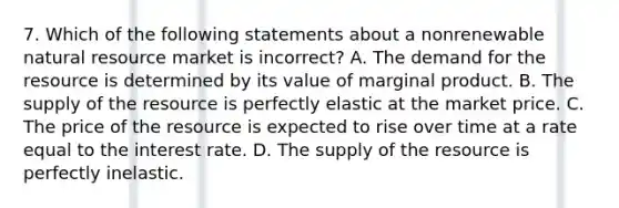 7. Which of the following statements about a nonrenewable natural resource market is incorrect? A. The demand for the resource is determined by its value of marginal product. B. The supply of the resource is perfectly elastic at the market price. C. The price of the resource is expected to rise over time at a rate equal to the interest rate. D. The supply of the resource is perfectly inelastic.