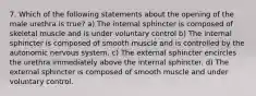 7. Which of the following statements about the opening of the male urethra is true? a) The internal sphincter is composed of skeletal muscle and is under voluntary control b) The internal sphincter is composed of smooth muscle and is controlled by the autonomic nervous system. c) The external sphincter encircles the urethra immediately above the internal sphincter. d) The external sphincter is composed of smooth muscle and under voluntary control.