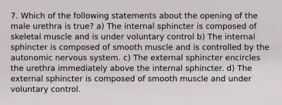 7. Which of the following statements about the opening of the male urethra is true? a) The internal sphincter is composed of skeletal muscle and is under voluntary control b) The internal sphincter is composed of smooth muscle and is controlled by the autonomic nervous system. c) The external sphincter encircles the urethra immediately above the internal sphincter. d) The external sphincter is composed of smooth muscle and under voluntary control.