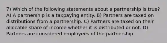 7) Which of the following statements about a partnership is true? A) A partnership is a taxpaying entity. B) Partners are taxed on distributions from a partnership. C) Partners are taxed on their allocable share of income whether it is distributed or not. D) Partners are considered employees of the partnership