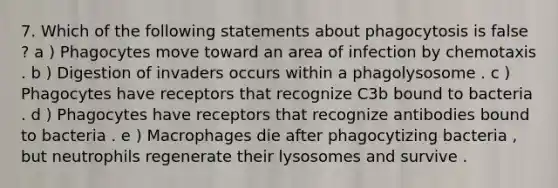 7. Which of the following statements about phagocytosis is false ? a ) Phagocytes move toward an area of infection by chemotaxis . b ) Digestion of invaders occurs within a phagolysosome . c ) Phagocytes have receptors that recognize C3b bound to bacteria . d ) Phagocytes have receptors that recognize antibodies bound to bacteria . e ) Macrophages die after phagocytizing bacteria , but neutrophils regenerate their lysosomes and survive .