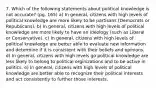 7. Which of the following statements about political knowledge is not accurate? (pg. 165) a) In general, citizens with high levels of political knowledge are more likely to be partisans (Democrats or Republicans). b) In general, citizens with high levels of political knowledge are more likely to have an ideology (such as Liberal or Conservative). c) In general, citizens with high levels of political knowledge are better able to evaluate new information and determine if it is consistent with their beliefs and opinions. d) In general, citizens with high levels go political knowledge are less likely to belong to political orginizations and to be active in politics. e) In general, citizens with high levels of political knowledge are better able to recognize their political interests and act consistently to further those interests.