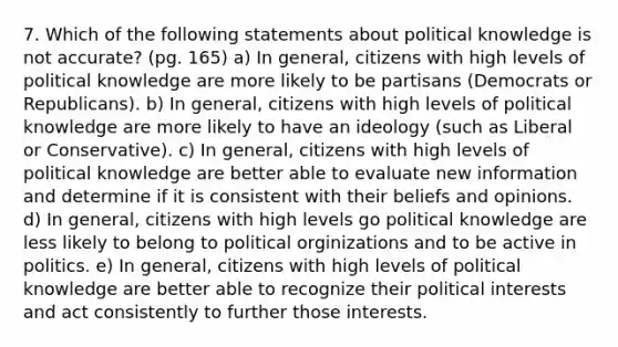 7. Which of the following statements about political knowledge is not accurate? (pg. 165) a) In general, citizens with high levels of political knowledge are more likely to be partisans (Democrats or Republicans). b) In general, citizens with high levels of political knowledge are more likely to have an ideology (such as Liberal or Conservative). c) In general, citizens with high levels of political knowledge are better able to evaluate new information and determine if it is consistent with their beliefs and opinions. d) In general, citizens with high levels go political knowledge are less likely to belong to political orginizations and to be active in politics. e) In general, citizens with high levels of political knowledge are better able to recognize their political interests and act consistently to further those interests.