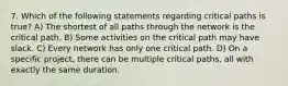 7. Which of the following statements regarding critical paths is true? A) The shortest of all paths through the network is the critical path. B) Some activities on the critical path may have slack. C) Every network has only one critical path. D) On a specific project, there can be multiple critical paths, all with exactly the same duration.