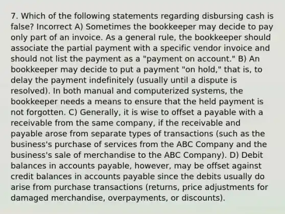 7. Which of the following statements regarding disbursing cash is false? Incorrect A) Sometimes the bookkeeper may decide to pay only part of an invoice. As a general rule, the bookkeeper should associate the partial payment with a specific vendor invoice and should not list the payment as a "payment on account." B) An bookkeeper may decide to put a payment "on hold," that is, to delay the payment indefinitely (usually until a dispute is resolved). In both manual and computerized systems, the bookkeeper needs a means to ensure that the held payment is not forgotten. C) Generally, it is wise to offset a payable with a receivable from the same company, if the receivable and payable arose from separate types of transactions (such as the business's purchase of services from the ABC Company and the business's sale of merchandise to the ABC Company). D) Debit balances in accounts payable, however, may be offset against credit balances in accounts payable since the debits usually do arise from purchase transactions (returns, price adjustments for damaged merchandise, overpayments, or discounts).