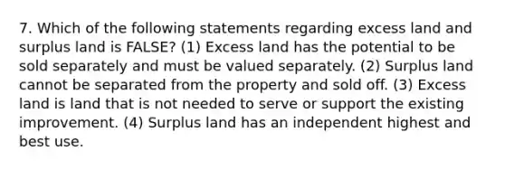 7. Which of the following statements regarding excess land and surplus land is FALSE? (1) Excess land has the potential to be sold separately and must be valued separately. (2) Surplus land cannot be separated from the property and sold off. (3) Excess land is land that is not needed to serve or support the existing improvement. (4) Surplus land has an independent highest and best use.