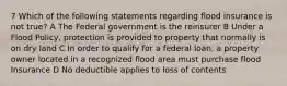 7 Which of the following statements regarding flood insurance is not true? A The Federal government is the reinsurer B Under a Flood Policy, protection is provided to property that normally is on dry land C In order to qualify for a federal loan, a property owner located in a recognized flood area must purchase flood Insurance D No deductible applies to loss of contents