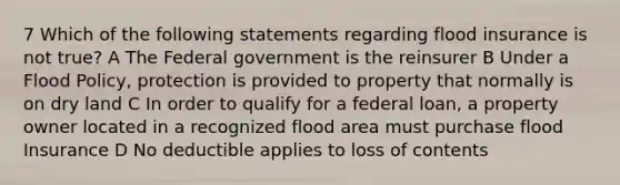 7 Which of the following statements regarding flood insurance is not true? A The Federal government is the reinsurer B Under a Flood Policy, protection is provided to property that normally is on dry land C In order to qualify for a federal loan, a property owner located in a recognized flood area must purchase flood Insurance D No deductible applies to loss of contents