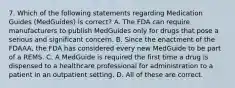 7. Which of the following statements regarding Medication Guides (MedGuides) is correct? A. The FDA can require manufacturers to publish MedGuides only for drugs that pose a serious and significant concern. B. Since the enactment of the FDAAA, the FDA has considered every new MedGuide to be part of a REMS. C. A MedGuide is required the first time a drug is dispensed to a healthcare professional for administration to a patient in an outpatient setting. D. All of these are correct.