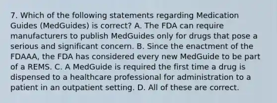 7. Which of the following statements regarding Medication Guides (MedGuides) is correct? A. The FDA can require manufacturers to publish MedGuides only for drugs that pose a serious and significant concern. B. Since the enactment of the FDAAA, the FDA has considered every new MedGuide to be part of a REMS. C. A MedGuide is required the first time a drug is dispensed to a healthcare professional for administration to a patient in an outpatient setting. D. All of these are correct.