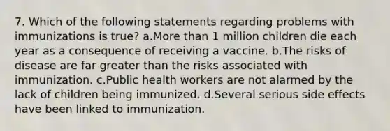 7. Which of the following statements regarding problems with immunizations is true? a.<a href='https://www.questionai.com/knowledge/keWHlEPx42-more-than' class='anchor-knowledge'>more than</a> 1 million children die each year as a consequence of receiving a vaccine. b.The risks of disease are far <a href='https://www.questionai.com/knowledge/ktgHnBD4o3-greater-than' class='anchor-knowledge'>greater than</a> the risks associated with immunization. c.Public health workers are not alarmed by the lack of children being immunized. d.Several serious side effects have been linked to immunization.