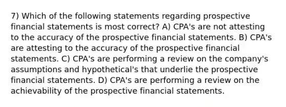 7) Which of the following statements regarding prospective financial statements is most correct? A) CPA's are not attesting to the accuracy of the prospective financial statements. B) CPA's are attesting to the accuracy of the prospective financial statements. C) CPA's are performing a review on the company's assumptions and hypothetical's that underlie the prospective financial statements. D) CPA's are performing a review on the achievability of the prospective financial statements.