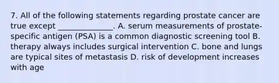 7. All of the following statements regarding prostate cancer are true except ______________. A. serum measurements of prostate-specific antigen (PSA) is a common diagnostic screening tool B. therapy always includes surgical intervention C. bone and lungs are typical sites of metastasis D. risk of development increases with age