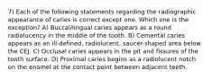 7) Each of the following statements regarding the radiographic appearance of caries is correct except one. Which one is the exception? A) Buccal/lingual caries appears as a round radiolucency in the middle of the tooth. B) Cemental caries appears as an ill-defined, radiolucent, saucer-shaped area below the CEJ. C) Occlusal caries appears in the pit and fissures of the tooth surface. D) Proximal caries begins as a radiolucent notch on the enamel at the contact point between adjacent teeth.