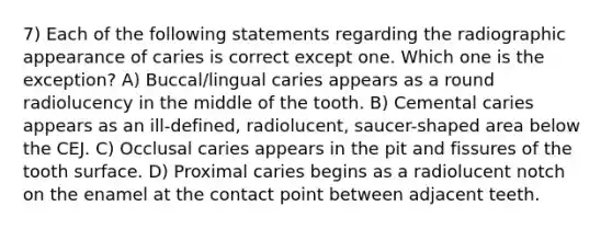 7) Each of the following statements regarding the radiographic appearance of caries is correct except one. Which one is the exception? A) Buccal/lingual caries appears as a round radiolucency in the middle of the tooth. B) Cemental caries appears as an ill-defined, radiolucent, saucer-shaped area below the CEJ. C) Occlusal caries appears in the pit and fissures of the tooth surface. D) Proximal caries begins as a radiolucent notch on the enamel at the contact point between adjacent teeth.