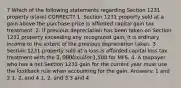 7 Which of the following statements regarding Section 1231 property is(are) CORRECT? 1. Section 1231 property sold at a gain above the purchase price is afforded capital gain tax treatment. 2. If previous depreciation has been taken on Section 1231 property exceeding any recognized gain, it is ordinary income to the extent of the previous depreciation taken. 3. Section 1231 property sold at a loss is afforded capital loss tax treatment with the 3,000 limit or1,500 for MFS. 4. A taxpayer who has a net Section 1231 gain for the current year must use the lookback rule when accounting for the gain. Answers: 1 and 2 1, 2, and 4 1, 2, and 3 3 and 4