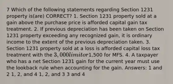 7 Which of the following statements regarding Section 1231 property is(are) CORRECT? 1. Section 1231 property sold at a gain above the purchase price is afforded capital gain tax treatment. 2. If previous depreciation has been taken on Section 1231 property exceeding any recognized gain, it is ordinary income to the extent of the previous depreciation taken. 3. Section 1231 property sold at a loss is afforded capital loss tax treatment with the 3,000 limit or1,500 for MFS. 4. A taxpayer who has a net Section 1231 gain for the current year must use the lookback rule when accounting for the gain. Answers: 1 and 2 1, 2, and 4 1, 2, and 3 3 and 4