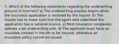 7. Which of the following statements regarding the underwriting process is incorrect? a) The underwriting process begins when the insurance application is received by the insurer. b) The insurer has to make sure that the agent who submitted the application has a national licence. c) Most insurance companies operate a jet underwriting unit. d) The applicant must have an insurable interest in the life to be insured, otherwise an insurance policy cannot be issued.