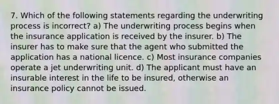 7. Which of the following statements regarding the underwriting process is incorrect? a) The underwriting process begins when the insurance application is received by the insurer. b) The insurer has to make sure that the agent who submitted the application has a national licence. c) Most insurance companies operate a jet underwriting unit. d) The applicant must have an insurable interest in the life to be insured, otherwise an insurance policy cannot be issued.