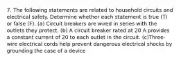 7. The following statements are related to household circuits and electrical safety. Determine whether each statement is true (T) or false (F). (a) Circuit breakers are wired in series with the outlets they protect. (b) A circuit breaker rated at 20 A provides a constant current of 20 to each outlet in the circuit. (c)Three-wire electrical cords help prevent dangerous electrical shocks by grounding the case of a device