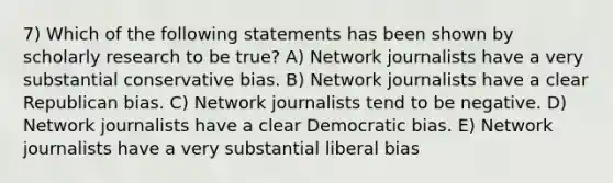 7) Which of the following statements has been shown by scholarly research to be true? A) Network journalists have a very substantial conservative bias. B) Network journalists have a clear Republican bias. C) Network journalists tend to be negative. D) Network journalists have a clear Democratic bias. E) Network journalists have a very substantial liberal bias