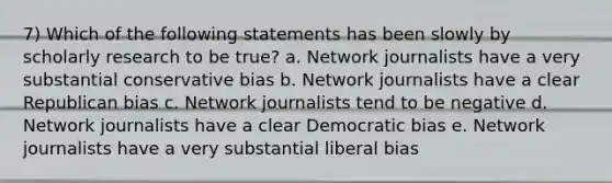 7) Which of the following statements has been slowly by scholarly research to be true? a. Network journalists have a very substantial conservative bias b. Network journalists have a clear Republican bias c. Network journalists tend to be negative d. Network journalists have a clear Democratic bias e. Network journalists have a very substantial liberal bias