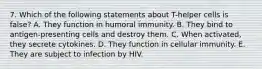 7. Which of the following statements about T-helper cells is false? A. They function in humoral immunity. B. They bind to antigen-presenting cells and destroy them. C. When activated, they secrete cytokines. D. They function in cellular immunity. E. They are subject to infection by HIV.