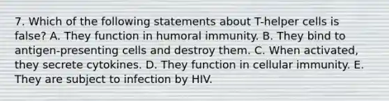 7. Which of the following statements about T-helper cells is false? A. They function in humoral immunity. B. They bind to antigen-presenting cells and destroy them. C. When activated, they secrete cytokines. D. They function in cellular immunity. E. They are subject to infection by HIV.