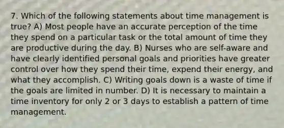 7. Which of the following statements about time management is true? A) Most people have an accurate perception of the time they spend on a particular task or the total amount of time they are productive during the day. B) Nurses who are self-aware and have clearly identified personal goals and priorities have greater control over how they spend their time, expend their energy, and what they accomplish. C) Writing goals down is a waste of time if the goals are limited in number. D) It is necessary to maintain a time inventory for only 2 or 3 days to establish a pattern of time management.