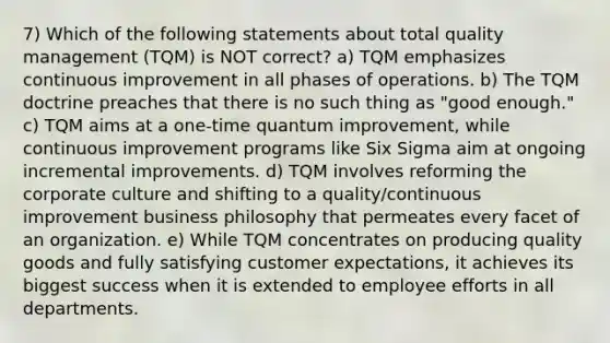 7) Which of the following statements about total quality management (TQM) is NOT correct? a) TQM emphasizes continuous improvement in all phases of operations. b) The TQM doctrine preaches that there is no such thing as "good enough." c) TQM aims at a one-time quantum improvement, while continuous improvement programs like Six Sigma aim at ongoing incremental improvements. d) TQM involves reforming the corporate culture and shifting to a quality/continuous improvement business philosophy that permeates every facet of an organization. e) While TQM concentrates on producing quality goods and fully satisfying customer expectations, it achieves its biggest success when it is extended to employee efforts in all departments.